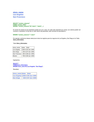 store_name
Los Angeles
San Francisco



SELECT "nombre_columna"
FROM "nombre_tabla"
WHERE "nombre_columna" IN (''valor1', ''valor2', ...)

El número de valores en los paréntesis pueden ser uno o más, con cada valor separado por comas. Los valores pueden ser
números o caracteres. Si hay sólo un valor dentro del paréntesis, este comando es equivalente a

WHERE "nombre_columna" = 'valor1'

Por ejemplo, podríamos desear seleccionar todos los registros para los negocios de Los Ángeles y San Diego en la Tabla
Store_Information,

Tabla Store_Information


store_name      Sales   Date
Los Angeles     1500 € 05-Jan-1999
San Diego        250 € 07-Jan-1999
San Francisco    300 € 08-Jan-1999
Boston           700 € 08-Jan-1999


Ingresamos,

SELECT *
FROM Store_Information
WHERE store_name IN ('Los Angeles', 'San Diego')

Resultado:


store_name Sales          Date
Los Angeles 1500 € 05-Jan-1999
San Diego        250 € 07-Jan-1999
 