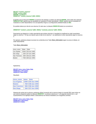 SELECT "nombre_columna"
FROM "nombre_tabla"
[WHERE "condición"]
ORDER BY "nombre_columna" [ASC, DESC]

[] significa que la instrucción WHERE es opcional. Sin embargo, si existe una cláusula WHERE, viene antes de la cláusula
ORDER BY ASC significa que los resultados se mostrarán en orden ascendente, y DESC significa que los resultados se
mostrarán en orden descendente. Si no se especifica ninguno, la configuración predeterminada es ASC.

Es posible ordenar por más de una columna. En este caso, la cláusula ORDER BYanterior se convierte en

ORDER BY "nombre1_columna" [ASC, DESC], "nombre2_columna" [ASC, DESC]

Suponiendo que elegimos un orden ascendente para ambas columnas, el resultado se clasificará en orden ascendente
según la columna 1. Si hay una relación para el valor de la columna 1, se clasificará en orden ascendente según la columna
2.

Por ejemplo, podríamos desear enumerar los contenidos de la Tabla Store_Information según la suma en dólares, en
orden descendente:

Tabla Store_Information


store_name      Sales   Date
Los Angeles     1500 € 05-Jan-1999
San Diego        250 € 07-Jan-1999
San Francisco    300 € 08-Jan-1999
Boston           700 € 08-Jan-1999




Ingresamos,

SELECT store_name, Sales, Date
FROM Store_Information
ORDER BY Sales DESC

Resultado:


store_name        Sales     Date
Los Angeles       1500 € 05-Jan-1999
Boston              700 € 08-Jan-1999
San Francisco       300 € 08-Jan-1999
San Diego           250 € 07-Jan-1999


Además del nombre de la columna, podríamos utilizar la posición de la columna (según la consulta SQL) para indicar en
qué columna deseamos aplicar la cláusula ORDER BY. La primera columna es 1, y la segunda columna es 2, y así
sucesivamente. En el ejemplo anterior, alcanzaremos los mismos resultados con el siguiente comando:

SELECT store_name, Sales, Date
FROM Store_Information
ORDER BY 2 DESC
 