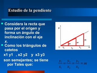 Estudio de la pendiente

 Considera  la recta que
  pasa por el origen y
  forma un ángulo de
  inclinación con el eje
  x.
 Como los triángulos de
  catetos
 x1 y1 , x2 y2 y x3 y3
 son semejantes; se tiene    y1 y2 y3
    por Tales que:             =  =   =m
                             x1 x2 x3
 