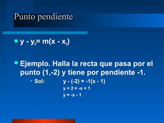 Punto pendiente

y   - y0= m(x - x0)

 Ejemplo. Halla la recta que pasa por el
 punto (1,-2) y tiene por pendiente -1.
      • Sol:     y - (-2) = -1(x - 1)
                 y + 2 = -x + 1
                 y = -x - 1
 