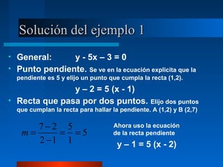 Solución del ejemplo 1
•   General:     y - 5x – 3 = 0
•   Punto pendiente. Se ve en la ecuación explicita que la
    pendiente es 5 y elijo un punto que cumpla la recta (1,2).
                 y – 2 = 5 (x - 1)
•   Recta que pasa por dos puntos. Elijo dos puntos
    que cumplan la recta para hallar la pendiente. A (1,2) y B (2,7)

        7−2 5                         Ahora uso la ecuación
     m=     = =5                      de la recta pendiente
        2 −1 1                         y – 1 = 5 (x - 2)
 