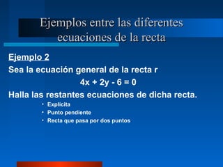 Ejemplos entre las diferentes
          ecuaciones de la recta
Ejemplo 2
Sea la ecuación general de la recta r
                  4x + 2y - 6 = 0
Halla las restantes ecuaciones de dicha recta.
        • Explícita
        • Punto pendiente
        • Recta que pasa por dos puntos
 