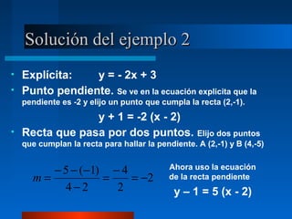 Solución del ejemplo 2
•   Explícita:   y = - 2x + 3
•   Punto pendiente. Se ve en la ecuación explicita que la
    pendiente es -2 y elijo un punto que cumpla la recta (2,-1).
                 y + 1 = -2 (x - 2)
•   Recta que pasa por dos puntos. Elijo dos puntos
    que cumplan la recta para hallar la pendiente. A (2,-1) y B (4,-5)


         − 5 − (−1) − 4                     Ahora uso la ecuación
      m=           =    = −2                de la recta pendiente
           4−2       2                       y – 1 = 5 (x - 2)
 