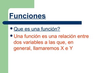 Funciones
Que  es una función?
Una función es una relación entre
 dos variables a las que, en
 general, llamaremos X e Y
 