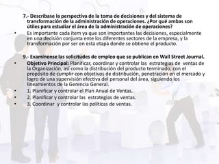 7.- Descríbase la perspectiva de la toma de decisiones y del sistema de
      transformación de la administración de operaciones. ¿Por qué ambas son
      útiles para estudiar el área de la administración de operaciones?
•     Es importante cada ítem ya que son importantes las decisiones, especialmente
      en una decisión conjunta ente los diferentes sectores de la empresa, y la
      transformación por ser en esta etapa donde se obtiene el producto.

    9.- Examínense las solicitudes de empleo que se publican en Wall Street Journal.
•     Objetivo Principal: Planificar, coordinar y controlar las estrategias de ventas de
      la Organización, así como la distribución del producto terminado, con el
      propósito de cumplir con objetivos de distribución, penetración en el mercado y
      logro de una supervisión efectiva del personal del área, siguiendo los
      lineamientos de la Gerencia General.
•     1. Planificar y controlar el Plan Anual de Ventas.
•     2. Planificar y controlar las estrategias de ventas.
•     3. Coordinar y controlar las políticas de ventas.
 
