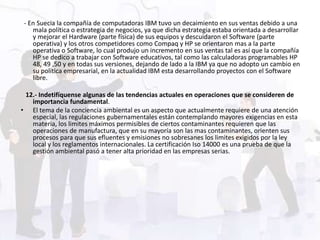 - En Suecia la compañía de computadoras IBM tuvo un decaimiento en sus ventas debido a una
    mala política o estrategia de negocios, ya que dicha estrategia estaba orientada a desarrollar
    y mejorar el Hardware (parte física) de sus equipos y descuidaron el Software (parte
    operativa) y los otros competidores como Compaq y HP se orientaron mas a la parte
    operativa o Software, lo cual produjo un incremento en sus ventas tal es así que la compañía
    HP se dedico a trabajar con Software educativos, tal como las calculadoras programables HP
    48, 49 ,50 y en todas sus versiones, dejando de lado a la IBM ya que no adopto un cambio en
    su política empresarial, en la actualidad IBM esta desarrollando proyectos con el Software
    libre.

 12.- Indetifíquense algunas de las tendencias actuales en operaciones que se consideren de
   importancia fundamental.
• El tema de la conciencia ambiental es un aspecto que actualmente requiere de una atención
   especial, las regulaciones gubernamentales están contemplando mayores exigencias en esta
   materia, los limites máximos permisibles de ciertos contaminantes requieren que las
   operaciones de manufactura, que en su mayoría son las mas contaminantes, orienten sus
   procesos para que sus efluentes y emisiones no sobresanes los limites exigidos por la ley
   local y los reglamentos internacionales. La certificación Iso 14000 es una prueba de que la
   gestión ambiental pasó a tener alta prioridad en las empresas serias.
 