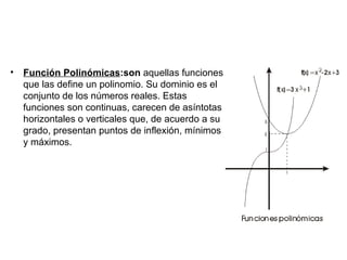 •   Función Polinómicas:son aquellas funciones
    que las define un polinomio. Su dominio es el
    conjunto de los números reales. Estas
    funciones son continuas, carecen de asíntotas
    horizontales o verticales que, de acuerdo a su
    grado, presentan puntos de inflexión, mínimos
    y máximos.
 