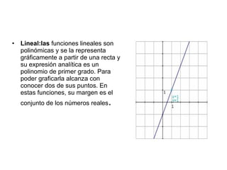 •   Lineal:las funciones lineales son
    polinómicas y se la representa
    gráficamente a partir de una recta y
    su expresión analítica es un
    polinomio de primer grado. Para
    poder graficarla alcanza con
    conocer dos de sus puntos. En
    estas funciones, su margen es el
    conjunto de los números reales   .
 
