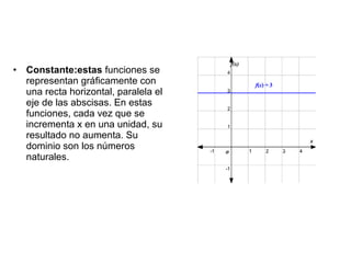 • Constante:estas funciones se
  representan gráficamente con
  una recta horizontal, paralela el
  eje de las abscisas. En estas
  funciones, cada vez que se
  incrementa x en una unidad, su
  resultado no aumenta. Su
  dominio son los números
  naturales.
 