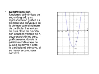 •   Cuadráticas:son
    funciones polinómicas de
    segundo grado y su
    representación gráfica es
    siempre una curva que se
    la conoce bajo el nombre
    de parábola. Las raíces
    de esta clase de función
    son aquellos valores de X
    cuya expresión es cero,
    gráficamente, donde la
    parábola corta el eje de
    X. Si a es mayor a cero,
    la parábola es cóncava, si
    es menor a cero, será
    convexa
 