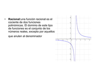 •   Racional:una función racional es el
    cociente de dos funciones
    polinómicas. El dominio de este tipo
    de funciones es el conjunto de los
    números reales, excepto por aquellos
    que anulen al denominador
 