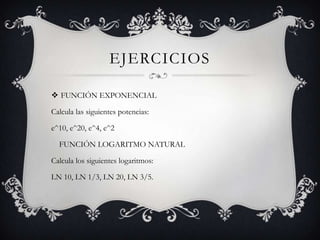 EJERCICIOS
 FUNCIÓN EXPONENCIAL
Calcula las siguientes potencias:
e^10, e^20, e^4, e^2
FUNCIÓN LOGARITMO NATURAL
Calcula los siguientes logaritmos:
LN 10, LN 1/3, LN 20, LN 3/5.
 