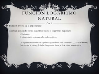 FUNCIÓN LOGARITMO
NATURAL
 Función inversa de la exponencial
 También conocido como logaritmo base e o logaritmo neperiano
LN(número)
El número debe pertenecer a los reales positivos.
Los logaritmos naturales son logaritmos que se basan en la constante e (2,71828182845904).
Esta función se encarga de hallar el exponente al cual se debe elevar la constante e.
 