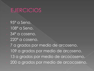 - 95ª a Seno.
- 108ª a Seno.
- 34ª a coseno.
- 220ª a coseno.
- 7 a grados por medio de arcoseno.
- 109 a grados por medio de arcoseno.
- 13 a grados por medio de arcocoseno.
- 200 a grados por medio de arcocoseno.