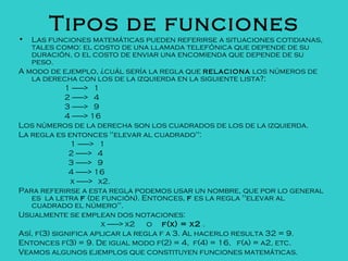 Tipos de funciones
• Las funciones matemáticas pueden referirse a situaciones cotidianas,
tales como: el costo de una llamada telefónica que depende de su
duración, o el costo de enviar una encomienda que depende de su
peso.
A modo de ejemplo, ¿cuál sería la regla que relaciona los números de
la derecha con los de la izquierda en la siguiente lista?:
1 --------> 1
2 --------> 4
3 --------> 9
4 --------> 16
Los números de la derecha son los cuadrados de los de la izquierda.
La regla es entonces "elevar al cuadrado":
1 --------> 1
2 --------> 4
3 --------> 9
4 --------> 16
x --------> x2.
Para referirse a esta regla podemos usar un nombre, que por lo general
es la letra f (de función). Entonces, f es la regla "elevar al
cuadrado el número".
Usualmente se emplean dos notaciones:
x --------> x2 o f(x) = x2 .
Así, f(3) significa aplicar la regla f a 3. Al hacerlo resulta 32 = 9.
Entonces f(3) = 9. De igual modo f(2) = 4, f(4) = 16, f(a) = a2, etc.
Veamos algunos ejemplos que constituyen funciones matemáticas.
 