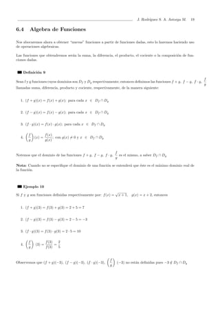J. Rodr´ıguez S. A. Astorga M. 19
6.4 Algebra de Funciones
Nos abocaremos ahora a obtener “nuevas” funciones a partir de funciones dadas, esto lo haremos haciendo uso
de operaciones algebraicas.
Las funciones que obtendremos ser´an la suma, la diferencia, el producto, el cociente o la composici´on de fun-
ciones dadas.
Deﬁnici´on 9
Sean f y g funciones cuyos dominios son Df y Dg respectivamente; entonces deﬁnimos las funciones f + g, f − g, f · g,
f
g
llamadas suma, diferencia, producto y cociente, respectivamente, de la manera siguiente:
1. (f + g)(x) = f(x) + g(x); para cada x ∈ Df ∩ Dg
2. (f − g)(x) = f(x) − g(x); para cada x ∈ Df ∩ Dg
3. (f · g)(x) = f(x) · g(x); para cada x ∈ Df ∩ Dg
4.
f
g
(x) =
f(x)
g(x)
; con g(x) = 0 y x ∈ Df ∩ Dg
Notemos que el dominio de las funciones f + g, f − g, f · g,
f
g
es el mismo, a saber Df ∩ Dg
Nota: Cuando no se especiﬁque el dominio de una funci´on se entender´a que ´este es el m´aximo dominio real de
la funci´on.
Ejemplo 10
Si f y g son funciones deﬁnidas respectivamente por: f(x) =
√
x + 1, g(x) = x + 2, entonces
1. (f + g)(3) = f(3) + g(3) = 2 + 5 = 7
2. (f − g)(3) = f(3) − g(3) = 2 − 5 = −3
3. (f · g)(3) = f(3) · g(3) = 2 · 5 = 10
4.
f
g
(3) =
f(3)
f(3)
=
2
5
Observemos que (f + g)(−3), (f − g)(−3), (f · g)(−3),
f
g
(−3) no est´an deﬁnidas pues −3 /∈ Df ∩ Dg
 