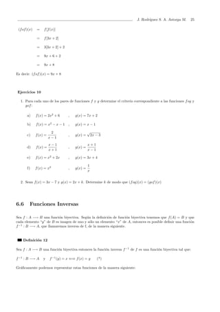 J. Rodr´ıguez S. A. Astorga M. 25
(fof)(x) = f[f(x)]
= f[3x + 2]
= 3[3x + 2] + 2
= 9x + 6 + 2
= 9x + 8
Es decir: (fof)(x) = 9x + 8
Ejercicios 10
1. Para cada uno de los pares de funciones f y g determine el criterio correspondiente a las funciones fog y
gof:
a) f(x) = 2x2
+ 6 , g(x) = 7x + 2
b) f(x) = x2
− x − 1 , g(x) = x − 1
c) f(x) =
2
x − 1
, g(x) =
√
2x − 3
d) f(x) =
x − 1
x + 1
, g(x) =
x + 1
x − 1
e) f(x) = x2
+ 2x , g(x) = 3x + 4
f) f(x) = x2
, g(x) =
1
x
2. Sean f(x) = 3x − 7 y g(x) = 2x + k. Determine k de modo que (fog)(x) = (gof)(x)
6.6 Funciones Inversas
Sea f : A −→ B una funci´on biyectiva. Seg´un la deﬁnici´on de funci´on biyectiva tenemos que f(A) = B y que
cada elemento “y” de B es imagen de uno y s´olo un elemento “x” de A, entonces es posible deﬁnir una funci´on
f−1
: B −→ A, que llamaremos inversa de f, de la manera siguiente.
Deﬁnici´on 12
Sea f : A −→ B una funci´on biyectiva entonces la funci´on inversa f−1
de f es una funci´on biyectiva tal que:
f−1
: B −→ A y f−1
(y) = x ⇐⇒ f(x) = y (*)
Gr´aﬁcamente podemos representar estas funciones de la manera siguiente:
 