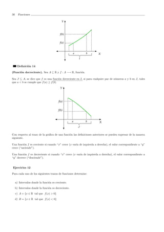 30 Funciones
Deﬁnici´on 14
(Funci´on decreciente). Sea A ⊆ R y f : A −→ R, funci´on.
Sea J ⊆ A, se dice que f es una funci´on decreciente en J, si para cualquier par de n´umeros a y b en J, tales
que a < b se cumple que f(a) ≥ f(b).
Con respecto al trazo de la gr´aﬁca de una funci´on las deﬁniciones anteriores se pueden expresar de la manera
siguiente.
Una funci´on f es creciente si cuando “x” crece (x var´ıa de izquierda a derecha), el valor correspondiente a “y”
crece (“asciende”).
Una funci´on f es decreciente si cuando “x” crece (x var´ıa de izquierda a derecha), el valor correspondiente a
“y” decrece (“desciende”).
Ejercicios 12
Para cada uno de los siguientes trazos de funciones determine:
a) Intervalos donde la funci´on es creciente.
b) Intervalos donde la funci´on es decreciente.
c) A = {x ∈ R tal que f(x) > 0}
d) B = {x ∈ R tal que f(x) < 0}
 