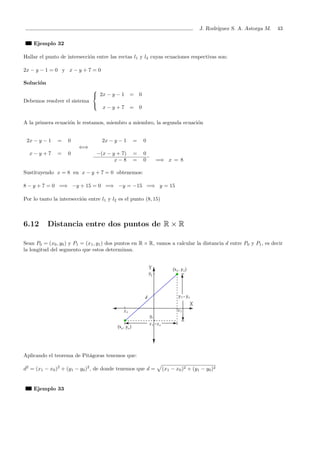 J. Rodr´ıguez S. A. Astorga M. 43
Ejemplo 32
Hallar el punto de intersecci´on entre las rectas l1 y l2 cuyas ecuaciones respectivas son:
2x − y − 1 = 0 y x − y + 7 = 0
Soluci´on
Debemos resolver el sistema



2x − y − 1 = 0
x − y + 7 = 0
A la primera ecuaci´on le restamos, miembro a miembro, la segunda ecuaci´on
2x − y − 1 = 0 2x − y − 1 = 0
⇐⇒
x − y + 7 = 0 −(x − y + 7) = 0
x − 8 = 0 =⇒ x = 8
Sustituyendo x = 8 en x − y + 7 = 0 obtenemos:
8 − y + 7 = 0 =⇒ −y + 15 = 0 =⇒ −y = −15 =⇒ y = 15
Por lo tanto la intersecci´on entre l1 y l2 es el punto (8, 15)
6.12 Distancia entre dos puntos de R × R
Sean P0 = (x0, y0) y P1 = (x1, y1) dos puntos en R × R, vamos a calcular la distancia d entre P0 y P1, es decir
la longitud del segmento que estos determinan.
Aplicando el teorema de Pit´agoras tenemos que:
d2
= (x1 − x0)2
+ (y1 − y0)2
, de donde tenemos que d = (x1 − x0)2 + (y1 − y0)2
Ejemplo 33
 