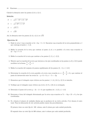 44 Funciones
Calcule la distancia entre los puntos (3, 4) y (2, 1)
Soluci´on
d = (1 − 4)2 + (2 − 3)2
d = (−3)2 + (−1)2
d =
√
9 + 1
d =
√
10
As´ı, la distancia entre los puntos (3, 4) y (2, 1) es
√
10
Ejercicios 18
1. Dada la recta l cuya ecuaci´on es 2x + 3y − 5 = 0. Encontrar una ecuaci´on de la recta perpendicular a l
que contenga al punto (−1, 3).
2. Hallar la ecuaci´on de la recta que contiene al punto (1, 4) y es paralela a la recta cuya ecuaci´on es
2x − 5y + 7 = 0
3. Hallar la ecuaci´on de la recta que contiene a los puntos (1, 1) y (−2, 2).
4. Muestre que la ecuaci´on de la recta que interseca a los ejes coordenados en los puntos (a, 0) y (0, b) puede
escribirse en la forma:
x
a
+
y
b
= 1
5. Hallar la ecuaci´on del conjunto de puntos equidistantes de los puntos (3, −1) y (−3, 3)
6. Determinar la ecuaci´on de la recta paralela a la recta cuya ecuaci´on es x +
y
2
−
5
2
= 0 y que contiene al
punto de intersecci´on entre las rectas 3x − y + 6 = 0 y x − 5 = −2y
7. Demostrar que el tri´angulo cuyos v´ertices son los puntos (−1, 4), (0, 1) y (2, 5) es is´osceles.
8. Veriﬁque que el tri´angulo cuyos v´ertices son (2, 2), (5, 7) y (10, 4) es rect´angulo.
9. Determine el punto de la recta y − 2x − 2 = 0, que equidista de (−2, 5) y (−1, 0)
10. Determine el ´area del tri´angulo determinado por la recta cuya ecuaci´on es 7x − 14y + 21 = 0 y los ejes
coordenados.
11. Si x denota el n´umero de unidades diarias que se producen de un cierto art´ıculo, C(x) denota el costo
total. Para la elaboraci´on de este art´ıculo pueden usarse dos procedimientos.
El primero tiene un costo ﬁjo de 100 colones, m´as 6 colones por cada unidad producida.
El segundo tiene un costo ﬁjo de 300 colones, m´as 4 colones por cada unidad producida.
 