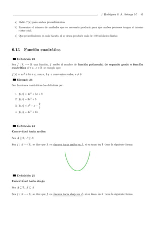 J. Rodr´ıguez S. A. Astorga M. 45
a) Halle C(x) para ambos procedimientos
b) Encuentre el n´umero de unidades que es necesario producir para que ambos procesos tengan el mismo
costo total.
c) Que procedimiento es m´as barato, si se desea producir m´as de 100 unidades diarias
6.13 Funci´on cuadr´atica
Deﬁnici´on 23
Sea f : R −→ R una funci´on, f recibe el nombre de funci´on polinomial de segundo grado o funci´on
cuadr´atica si ∀ x, x ∈ R se cumple que:
f(x) = ax2
+ bx + c, con a, b y c constantes reales, a = 0
Ejemplo 34
Son funciones cuadr´aticas las deﬁnidas por:
1. f(x) = 4x2
+ 5x + 8
2. f(x) = 3x2
+ 5
3. f(x) = x2
− x −
2
5
4. f(x) = 4x2
+ 2x
Deﬁnici´on 24
Concavidad hacia arriba:
Sea A ⊆ R, I ⊆ A
Sea f : A −→ R, se dice que f es c´oncava hacia arriba en I, si su trazo en I tiene la siguiente forma:
Deﬁnici´on 25
Concavidad hacia abajo:
Sea A ⊆ R, J ⊆ A
Sea f : A −→ R, se dice que f es c´oncava hacia abajo en J, si su trazo en J tiene la siguiente forma:
 