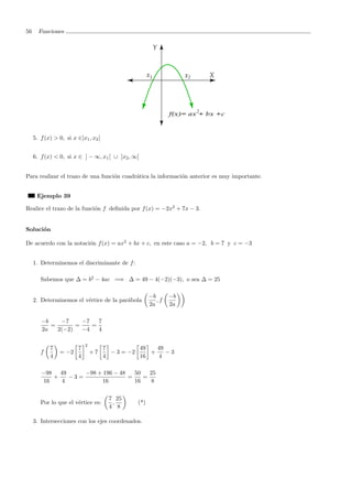 56 Funciones
5. f(x) > 0, si x ∈]x1, x2[
6. f(x) < 0, si x ∈ ] − ∞, x1[ ∪ ]x2, ∞[
Para realizar el trazo de una funci´on cuadr´atica la informaci´on anterior es muy importante.
Ejemplo 39
Realice el trazo de la funci´on f deﬁnida por f(x) = −2x2
+ 7x − 3.
Soluci´on
De acuerdo con la notaci´on f(x) = ax2
+ bx + c, en este caso a = −2, b = 7 y c = −3
1. Determinemos el discriminante de f:
Sabemos que ∆ = b2
− 4ac =⇒ ∆ = 49 − 4(−2)(−3), o sea ∆ = 25
2. Determinemos el v´ertice de la par´abola
−b
2a
, f
−b
2a
−b
2a
=
−7
2(−2)
=
−7
−4
=
7
4
f
7
4
= −2
7
4
2
+ 7
7
4
− 3 = −2
49
16
+
49
4
− 3
−98
16
+
49
4
− 3 =
−98 + 196 − 48
16
=
50
16
=
25
8
Por lo que el v´ertice es:
7
4
,
25
8
(*)
3. Intersecciones con los ejes coordenados.
 