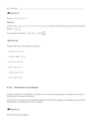 64 Funciones
Ejemplo 44
Resuelva −4x2
+ 4x − 1 = 0
Soluci´on
En este caso = 16 − 4(−4)(−1) = 16 − 16 = 0, o sea = 0, por lo tanto existen dos soluciones reales ambas
iguales a:
−4
−8
=
1
2
As´ı el conjunto soluci´on de −4x2
+ 4x − 1 = 0 es
1
2
Ejercicios 24
Resuelva cada una de las siguientes ecuaciones
a) 6x2
+ 5x − 4 = 0
b) 24x2
+ 26x + 5 = 0
c) 5 − 9x − 2x2
= 0
d) x2
− 4x + 4 = 0
e) 2x2
− 6x + 7 = 0
f) x2
+ 3x + 9 = 0
6.17.1 Resoluci´on de problemas
Cuando el planteo de un problemas da origen a una ecuaci´on de segundo grado, al resolver esta ecuaci´on se
obtienen dos valores para la inc´ognita.
En estos casos se aceptan como soluci´on del problema los valores de la inc´ognita que satisfacen las condiciones
del problema y se rechazan las que no las cumplen.
Ejemplo 45
Resuelva el siguiente problema
 