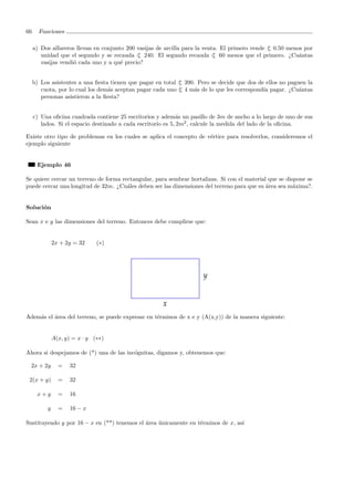 66 Funciones
a) Dos alfareros llevan en conjunto 200 vasijas de arcilla para la venta. El primero vende ⊂| 0.50 menos por
unidad que el segundo y se recauda ⊂| 240. El segundo recauda ⊂| 60 menos que el primero. ¿Cu´antas
vasijas vendi´o cada uno y a qu´e precio?
b) Los asistentes a una ﬁesta tienen que pagar en total ⊂| 390. Pero se decide que dos de ellos no paguen la
cuota, por lo cual los dem´as aceptan pagar cada uno ⊂| 4 m´as de lo que les correspond´ıa pagar. ¿Cu´antas
personas asistieron a la ﬁesta?
c) Una oﬁcina cuadrada contiene 25 escritorios y adem´as un pasillo de 3m de ancho a lo largo de uno de sus
lados. Si el espacio destinado a cada escritorio es 5, 2m2
, calcule la medida del lado de la oﬁcina.
Existe otro tipo de problemas en los cuales se aplica el concepto de v´ertice para resolverlos, consideremos el
ejemplo siguiente
Ejemplo 46
Se quiere cercar un terreno de forma rectangular, para sembrar hortalizas. Si con el material que se dispone se
puede cercar una longitud de 32m. ¿Cu´ales deben ser las dimensiones del terreno para que su ´area sea m´axima?.
Soluci´on
Sean x e y las dimensiones del terreno. Entonces debe cumplirse que:
2x + 2y = 32 (∗)
Adem´as el ´area del terreno, se puede expresar en t´erminos de x e y (A(x,y)) de la manera siguiente:
A(x, y) = x · y (∗∗)
Ahora si despejamos de (*) una de las inc´ognitas, digamos y, obtenemos que:
2x + 2y = 32
2(x + y) = 32
x + y = 16
y = 16 − x
Sustituyendo y por 16 − x en (**) tenemos el ´area ´unicamente en t´erminos de x, as´ı
 