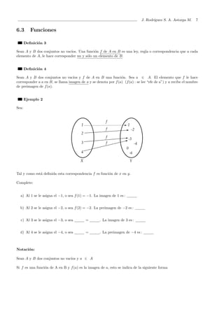 J. Rodr´ıguez S. A. Astorga M. 7
6.3 Funciones
Deﬁnici´on 3
Sean A y B dos conjuntos no vac´ıos. Una funci´on f de A en B es una ley, regla o correspondencia que a cada
elemento de A, le hace corresponder un y s´olo un elemento de B.
Deﬁnici´on 4
Sean A y B dos conjuntos no vac´ıos y f de A en B una funci´on. Sea a ∈ A. El elemento que f le hace
corresponder a a en B, se llama imagen de a y se denota por f(a) (f(a) : se lee “efe de a”) y a recibe el nombre
de preimagen de f(a).
Ejemplo 2
Sea:
Tal y como est´a deﬁnida esta correspondencia f es funci´on de x en y.
Complete:
a) Al 1 se le asigna el −1, o sea f(1) = −1. La imagen de 1 es :
b) Al 2 se le asigna el −2, o sea f(2) = −2. La preimagen de −2 es :
c) Al 3 se le asigna el −3, o sea = . La imagen de 3 es :
d) Al 4 se le asigna el −4, o sea = . La preimagen de −4 es :
Notaci´on:
Sean A y B dos conjuntos no vac´ıos y a ∈ A
Si f es una funci´on de A en B y f(a) es la imagen de a, esto se indica de la siguiente forma
 