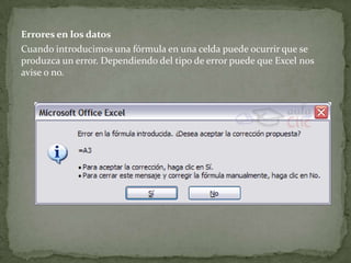 Errores en los datos
Cuando introducimos una fórmula en una celda puede ocurrir que se
produzca un error. Dependiendo del tipo de error puede que Excel nos
avise o no.
 