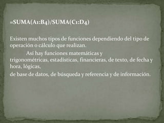 =SUMA(A1:B4)/SUMA(C1:D4)
Existen muchos tipos de funciones dependiendo del tipo de
operación o cálculo que realizan.
Así hay funciones matemáticas y
trigonométricas, estadísticas, financieras, de texto, de fecha y
hora, lógicas,
de base de datos, de búsqueda y referencia y de información.
 