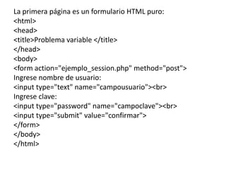 La primera página es un formulario HTML puro:
<html>
<head>
<title>Problema variable </title>
</head>
<body>
<form action="ejemplo_session.php" method="post">
Ingrese nombre de usuario:
<input type="text" name="campousuario"><br>
Ingrese clave:
<input type="password" name="campoclave"><br>
<input type="submit" value="confirmar">
</form>
</body>
</html>
 