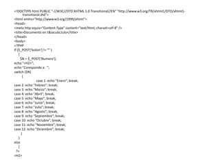 <!DOCTYPE html PUBLIC "-//W3C//DTD XHTML 1.0 Transitional//EN" "http://www.w3.org/TR/xhtml1/DTD/xhtml1-
transitional.dtd">
<html xmlns="http://www.w3.org/1999/xhtml">
<head>
<meta http-equiv="Content-Type" content="text/html; charset=utf-8" />
<title>Documento sin t&iacute;tulo</title>
</head>
<body>
<?PHP
if ($_POST['boton'] != "" )
{
$N = $_POST['Numero'];
echo "<H2>";
echo "Coresponde a: ";
switch ($N)
{
case 1: echo "Enero"; break;
case 2: echo "Febreo"; break;
case 3: echo "Marzo"; break;
case 4: echo "Abril"; break;
case 5: echo "Mayo"; break;
case 6: echo "Junio"; break;
case 7: echo "Julio"; break;
case 8: echo "Agosto"; break;
case 9: echo "Septiembre"; break;
case 10: echo "Octubre"; break;
case 11: echo "Noviembre"; break;
case 12: echo "Diciembre"; break;
}
}
else
{
?>
<H2>
 