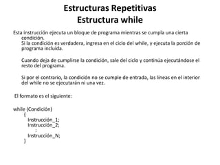 Estructuras Repetitivas
Estructura while
Esta instrucción ejecuta un bloque de programa mientras se cumpla una cierta
condición.
Si la condición es verdadera, ingresa en el ciclo del while, y ejecuta la porción de
programa incluida.
Cuando deja de cumplirse la condición, sale del ciclo y continúa ejecutándose el
resto del programa.
Si por el contrario, la condición no se cumple de entrada, las líneas en el interior
del while no se ejecutarán ni una vez.
El formato es el siguiente:
while (Condición)
{
Instrucción_1;
Instrucción_2;
:
Instrucción_N;
}
 