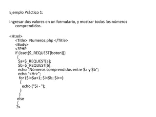 Ejemplo Práctico 1:
Ingresar dos valores en un formulario, y mostrar todos los números
comprendidos.
<Html>
<Title> Numeros.php </Title>
<Body>
<?PHP
if (isset($_REQUEST[boton]))
{
$a=$_REQUEST[a];
$b=$_REQUEST[b];
echo "Números comprendidos entre $a y $b";
echo "<Hr>";
for ($i=$a+1; $i<$b; $i++)
{
echo ("$i - ");
}
}
else
{
?>
 