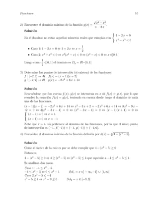 Funciones

16
√

2) Encuentre el dominio m´ximo de la funci´n g(x) =
a
o

x4 − x3
.
1 − 2x

Soluci´n
o
1 − 2x = 0

En el dominio no est´n aquellos n´meros reales que cumplan con
a
u

x4 − x3 < 0

1
2
4
3
2 2
• Caso 2: x − x < 0 ⇔ x (x − x) < 0 ⇔ (x2 − x) < 0 ⇔ x ∈]0, 1[
• Caso 1: 1 − 2 x = 0 ⇔ 1 = 2 x ⇔ x =

Luego como

1
∈]0, 1[ el dominio es Dg = IR−]0, 1[
2

3) Determine los puntos de intersecci´n (si existen) de las funciones:
o
f : [−2, 2] → IR f (x) = (x − 1)(x − 2)
g : [−2, 2] → IR g(x) = −2 x2 + 6 x + 14
Soluci´n
o
Reacu´rdese que dos curvas f (x), g(x) se intersecan en x si´ f (x) = g(x), por lo que
e
ı
resuelvo la ecuaci´n f (x) = g(x), teniendo en cuenta desde luego el dominio de cada
o
una de las funciones.
(x − 1)(x − 2) = −2 x2 + 6 x + 14 ⇔ x2 − 3 x + 2 = −2 x2 + 6 x + 14 ⇔ 3 x2 − 9 x −
12 = 0 ⇔ 3(x2 − 3 x − 4) = 0 ⇔ (x2 − 3 x − 4) = 0 ⇔ (x − 4)(x + 1) = 0 ⇔
(x − 4) = 0 ⇔ x = 4
(x + 1) = 0 ⇔ x = −1
Note que x = 4, no pertenece al dominio de las funciones, por lo que el unico punto
´
de intersecci´n es (−1, f (−1)) = (−1, g(−1)) = (−1, 6).
o
4) Encuentre el dominio m´ximo de la funci´n deﬁnida por h(x) =
a
o

4

4 − |x2 − 5|.

Soluci´n
o
Como el ´
ındice de la ra´ es par se debe cumplir que 4 − |x2 − 5| ≥ 0
ız
Entonces
4 − |x2 − 5| ≥ 0 ⇔ 4 ≥ |x2 − 5| ⇔ |x2 − 5| ≤ 4 que equivale a −4 ≤ x2 − 5 ≤ 4
Se analizan dos casos.
Caso 1: −4 ≤ x2 − 5
−4 ≤ x2 − 5 ⇔ 0 ≤ x2 − 1
Caso 2:x2 − 5 ≤ −4
x2 − 5 ≤ 4 ⇔ x2 − 9 ≤ 0

Sol1 = x ∈] − ∞, −1] ∪ [1, ∞[
Sol2 = x ∈ [−3, 3]

 