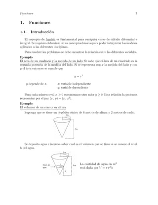 Funciones

1.

3

Funciones

1.1.

Introducci´n
o

El concepto de funci´n es fundamental para cualquier curso de c´lculo diferencial e
o
a
integral. Se requiere el dominio de los conceptos b´sicos para poder interpretar los modelos
a
aplicados a las diferentes disciplinas.
Para resolver los problemas se debe encontrar la relaci´n entre las diferentes variables.
o
Ejemplo
a
El ´rea de un cuadrado y la medida de un lado: Se sabe que el ´rea de un cuadrado es la
a
segunda potencia de la medida del lado. Si se representa con x la medida del lado y con
y el ´rea entonces se cumple que
a
y = x2
y depende de x.

x: variable independiente
y: variable dependiente

Para cada n´mero real x ≥ 0 encontramos otro valor y ≥ 0. Esta relaci´n la podemos
u
o
representar por el par (x , y) = (x , x2 ).
Ejemplo
El volumen de un cono y su altura
Suponga que se tiene un dep´sito c´nico de 6 metros de altura y 2 metros de radio.
o
o

Se deposita agua e interesa saber cual es el volumen que se tiene si se conoce el nivel
h del agua.

La cantidad de agua en m3
est´ dada por V = π r2 h
a

 