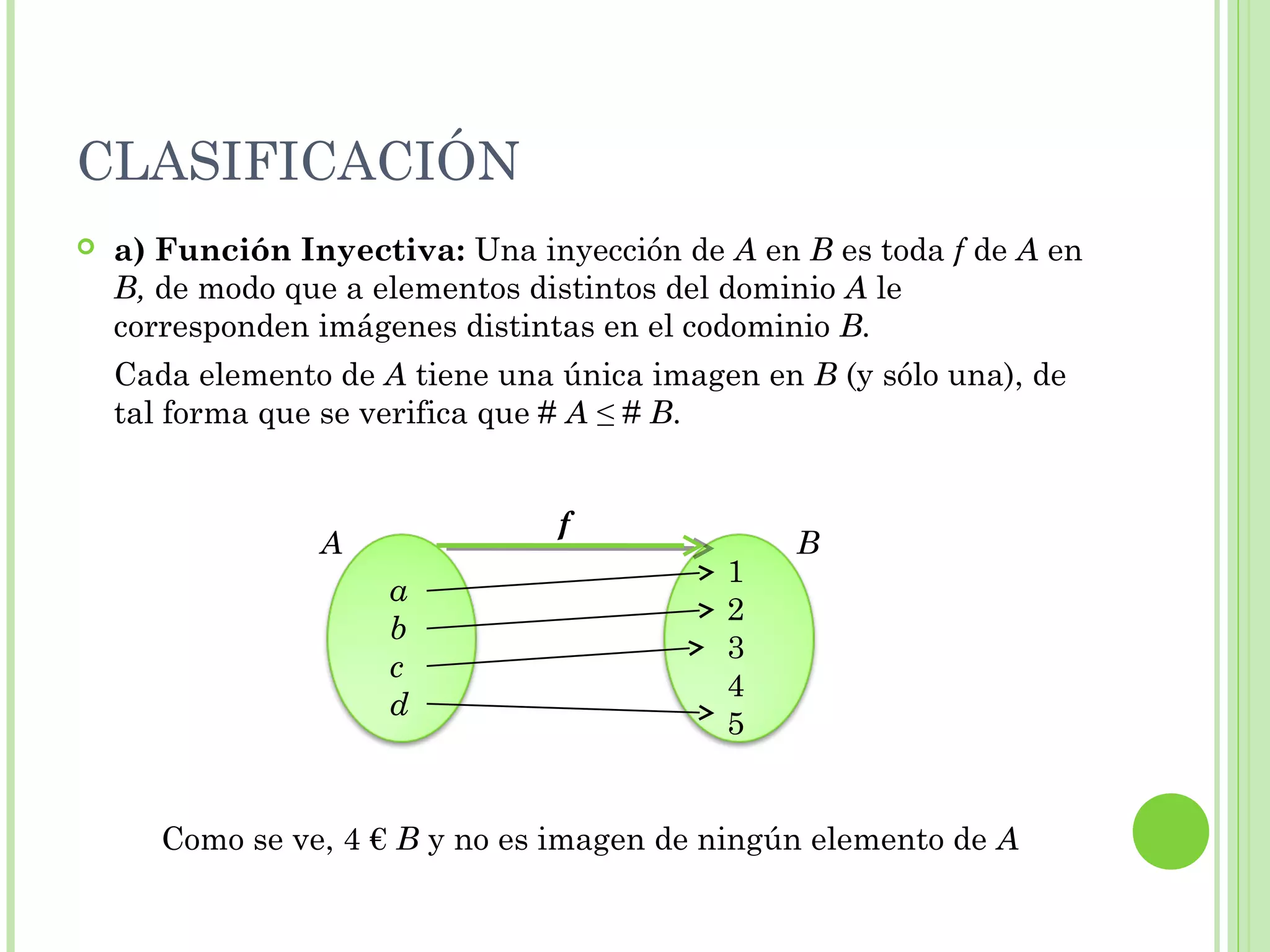 CLASIFICACIÓN
 a) Función Inyectiva: Una inyección de A en B es toda f de A en
B, de modo que a elementos distintos del dominio A le
corresponden imágenes distintas en el codominio B.
Cada elemento de A tiene una única imagen en B (y sólo una), de
tal forma que se verifica que # A ≤ # B.
Como se ve, 4 € B y no es imagen de ningún elemento de A
a
b
c
d
1
2
3
4
5
A B
f
 