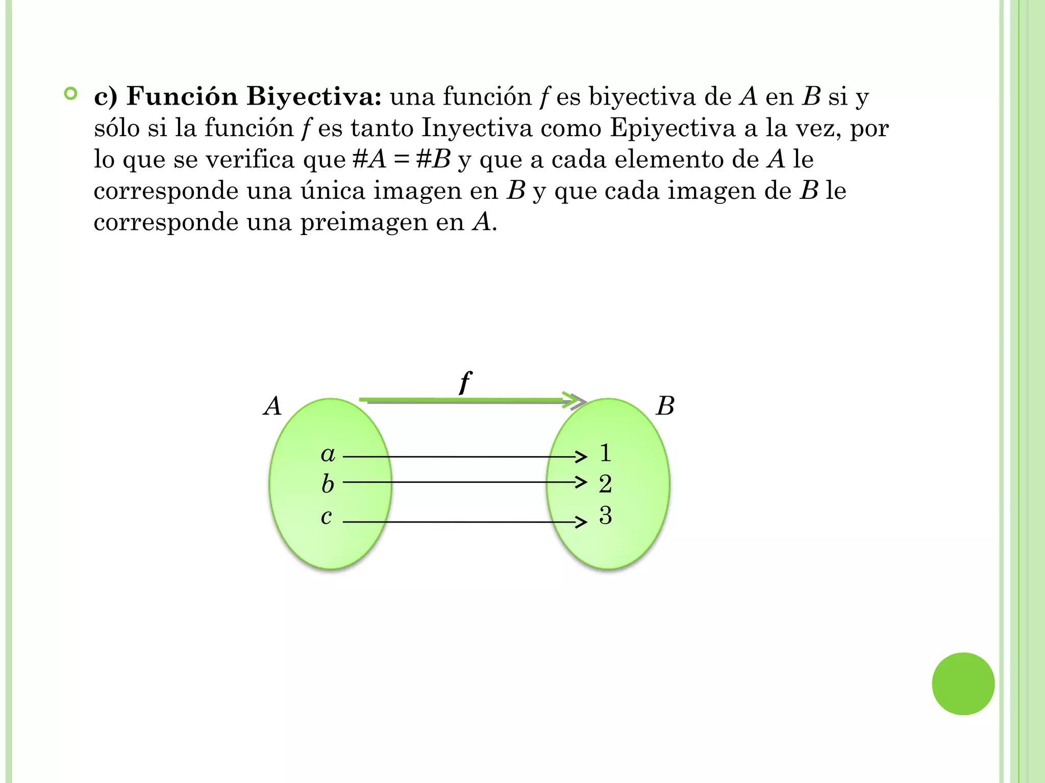  c) Función Biyectiva: una función f es biyectiva de A en B si y
sólo si la función f es tanto Inyectiva como Epiyectiva a la vez, por
lo que se verifica que #A = #B y que a cada elemento de A le
corresponde una única imagen en B y que cada imagen de B le
corresponde una preimagen en A.
a
b
c
1
2
3
A B
f
 