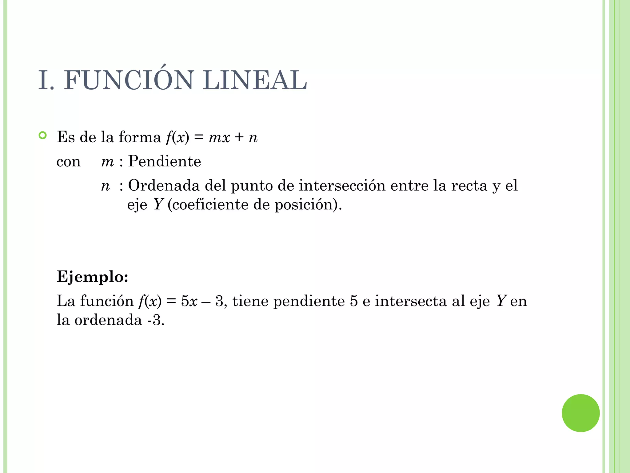 I. FUNCIÓN LINEAL
 Es de la forma f(x) = mx + n
con m : Pendiente
n : Ordenada del punto de intersección entre la recta y el
eje Y (coeficiente de posición).
Ejemplo:
La función f(x) = 5x – 3, tiene pendiente 5 e intersecta al eje Y en
la ordenada -3.
 