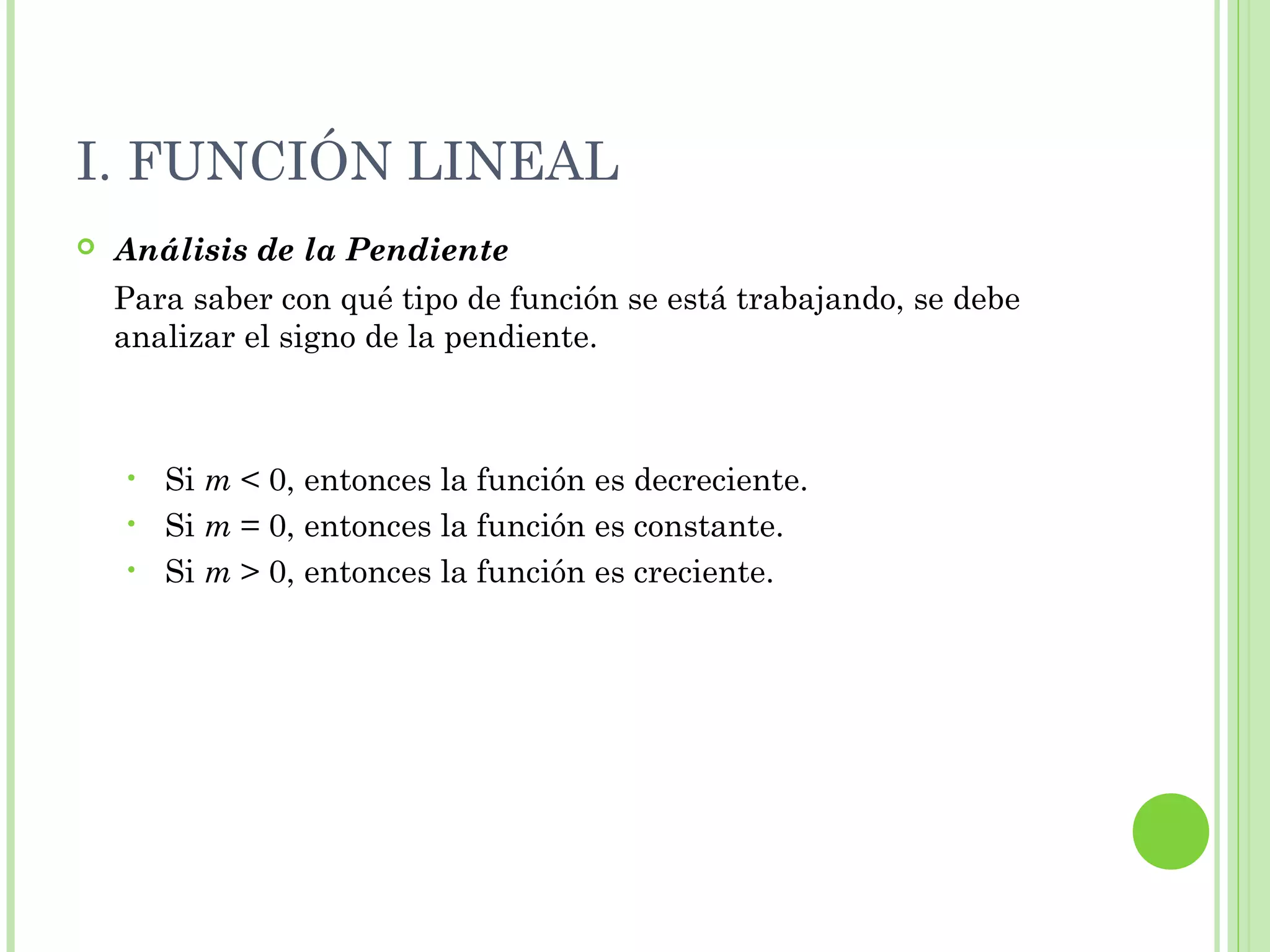 I. FUNCIÓN LINEAL
 Análisis de la Pendiente
Para saber con qué tipo de función se está trabajando, se debe
analizar el signo de la pendiente.
• Si m < 0, entonces la función es decreciente.
• Si m = 0, entonces la función es constante.
• Si m > 0, entonces la función es creciente.
 