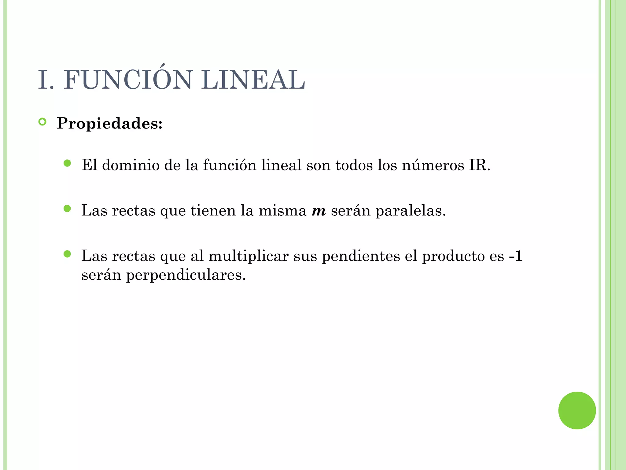 I. FUNCIÓN LINEAL
 Propiedades:
 El dominio de la función lineal son todos los números IR.
 Las rectas que tienen la misma m serán paralelas.
 Las rectas que al multiplicar sus pendientes el producto es -1
serán perpendiculares.
 