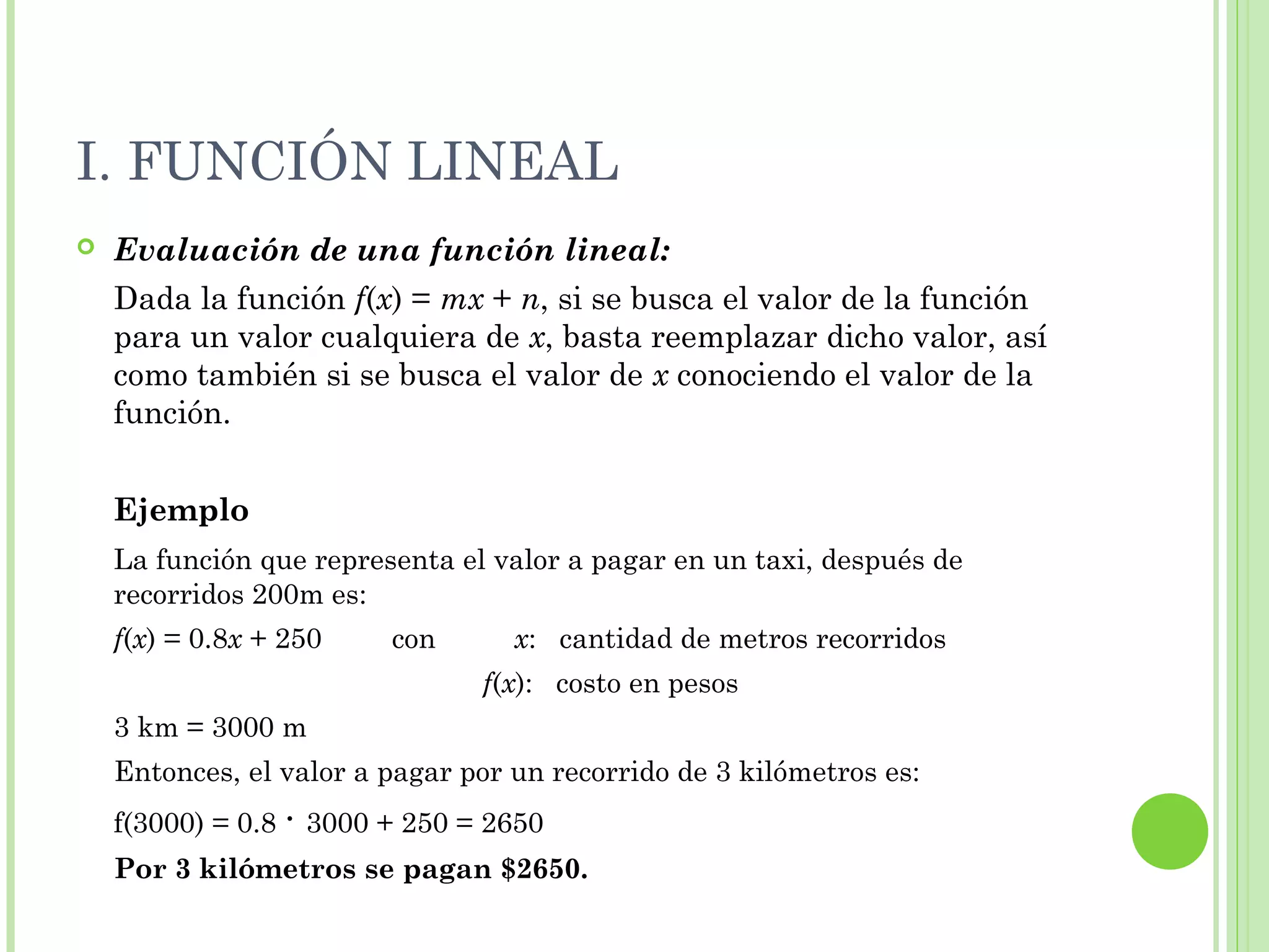 I. FUNCIÓN LINEAL
 Evaluación de una función lineal:
Dada la función f(x) = mx + n, si se busca el valor de la función
para un valor cualquiera de x, basta reemplazar dicho valor, así
como también si se busca el valor de x conociendo el valor de la
función.
Ejemplo
La función que representa el valor a pagar en un taxi, después de
recorridos 200m es:
f(x) = 0.8x + 250 con x: cantidad de metros recorridos
f(x): costo en pesos
3 km = 3000 m
Entonces, el valor a pagar por un recorrido de 3 kilómetros es:
f(3000) = 0.8 · 3000 + 250 = 2650
Por 3 kilómetros se pagan $2650.
 