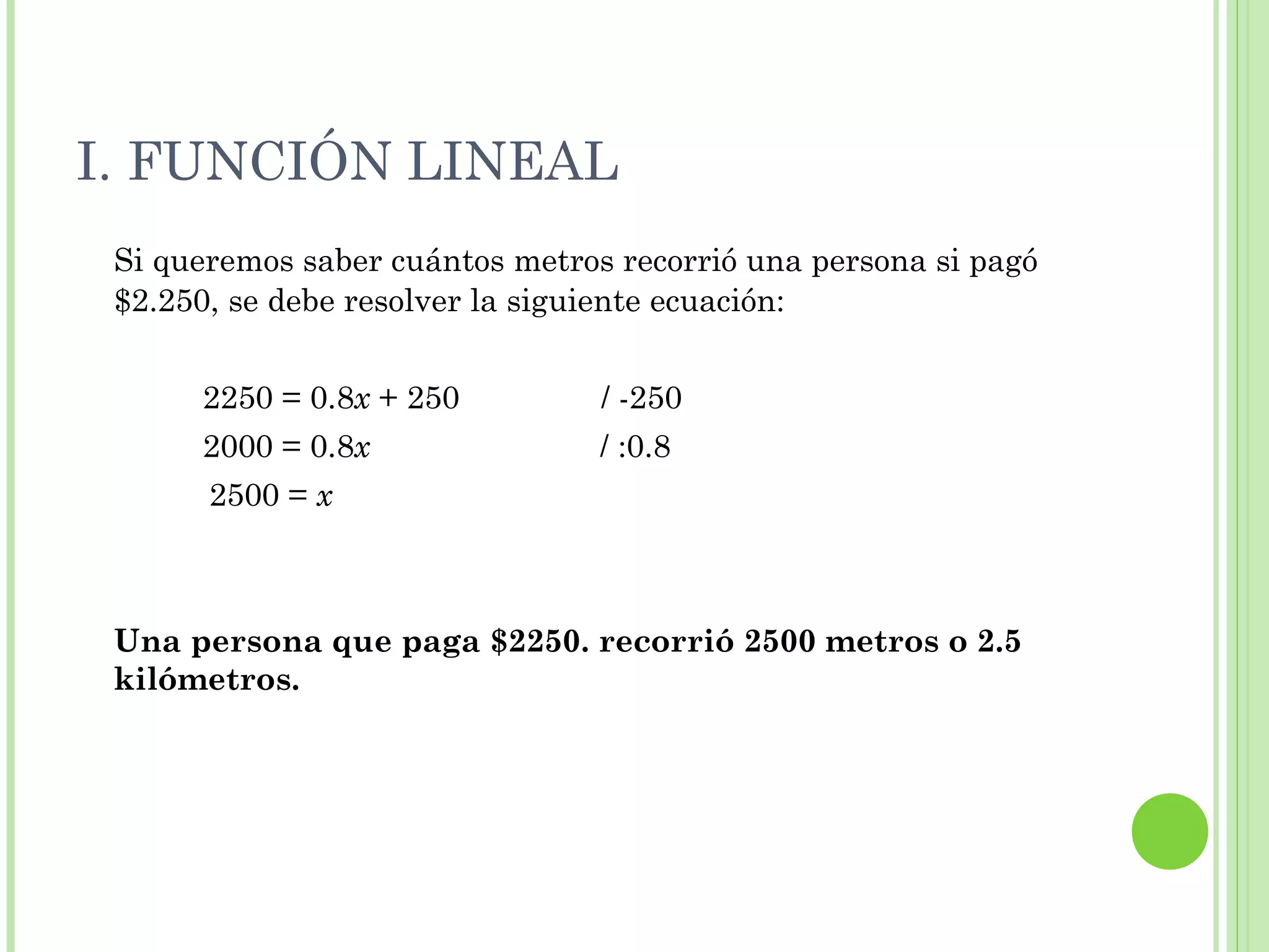 I. FUNCIÓN LINEAL
Si queremos saber cuántos metros recorrió una persona si pagó
$2.250, se debe resolver la siguiente ecuación:
2250 = 0.8x + 250 / -250
2000 = 0.8x / :0.8
2500 = x
Una persona que paga $2250. recorrió 2500 metros o 2.5
kilómetros.
 