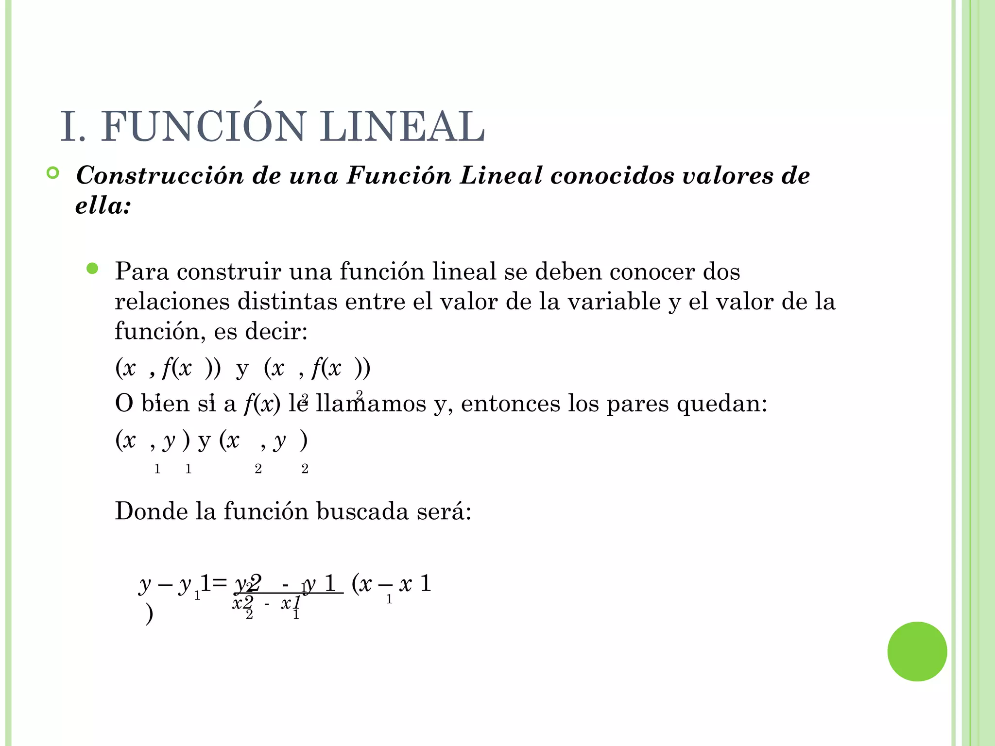 I. FUNCIÓN LINEAL
 Construcción de una Función Lineal conocidos valores de
ella:
 Para construir una función lineal se deben conocer dos
relaciones distintas entre el valor de la variable y el valor de la
función, es decir:
(x , f(x )) y (x , f(x ))
O bien si a f(x) le llamamos y, entonces los pares quedan:
(x , y ) y (x , y )
Donde la función buscada será:
1 1 2 2
1 1 2 2
1
12
1
x2 - x1
2 1
y – y 1= y2 - y 1 (x – x 1
)
 