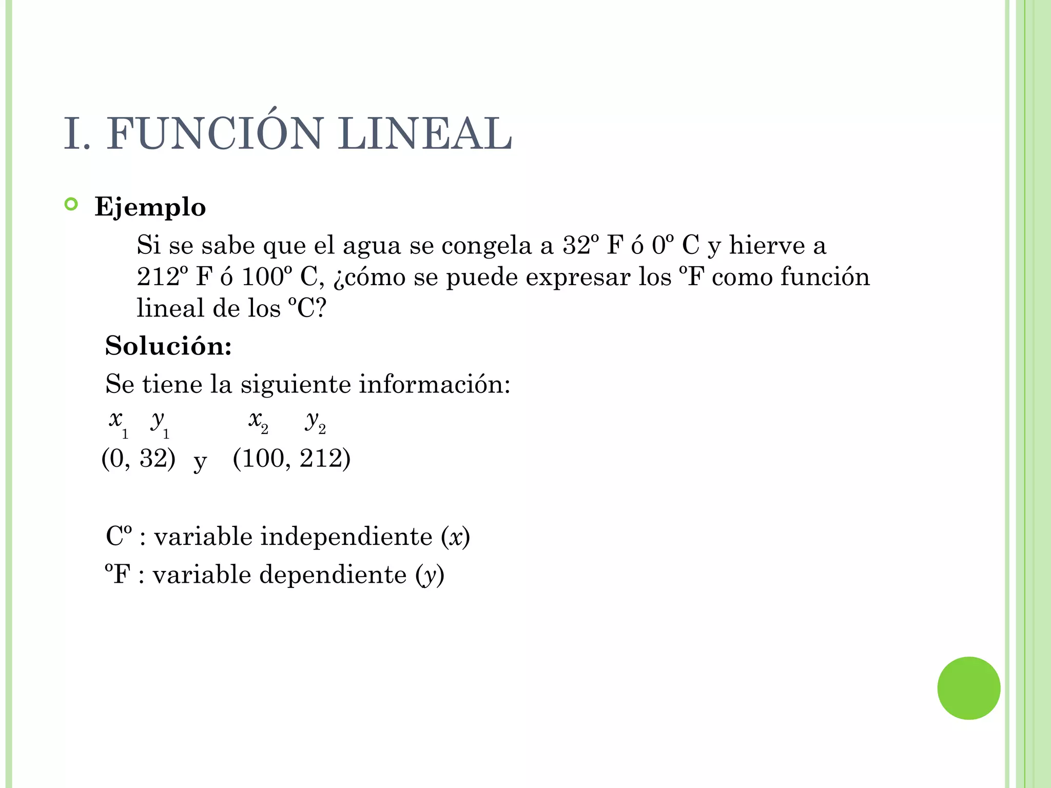 I. FUNCIÓN LINEAL
 Ejemplo
Si se sabe que el agua se congela a 32º F ó 0º C y hierve a
212º F ó 100º C, ¿cómo se puede expresar los ºF como función
lineal de los ºC?
Solución:
Se tiene la siguiente información:
y
Cº : variable independiente (x)
ºF : variable dependiente (y)
(0, 32) (100, 212)
x y1 1
x y22
 