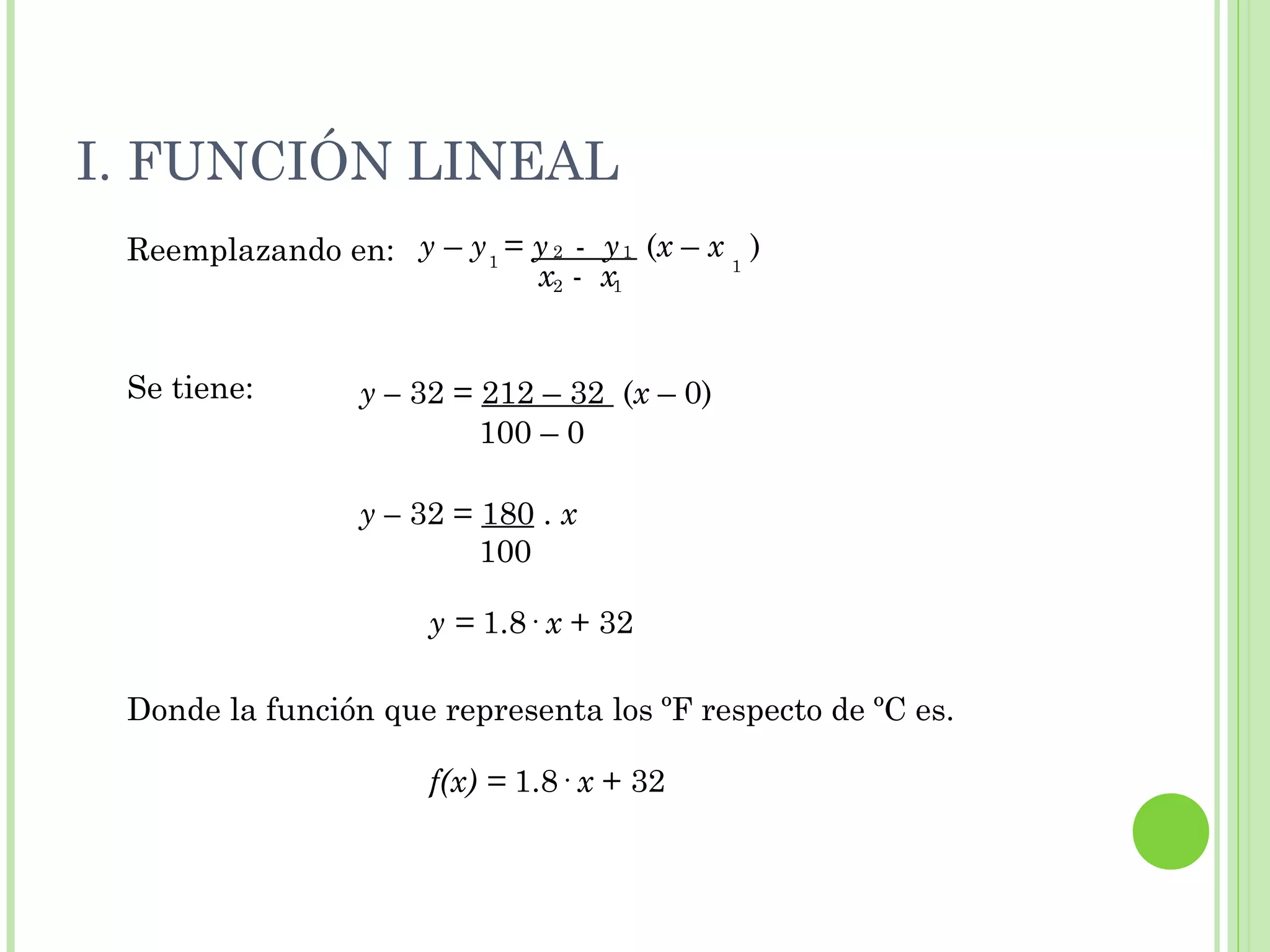 I. FUNCIÓN LINEAL
Reemplazando en:
Se tiene:
Donde la función que representa los ºF respecto de ºC es.
1
12
1
x - x2 1
y – y = y - y (x – x )
y – 32 = 212 – 32 (x – 0)
100 – 0
y – 32 = 180 . x
100
y = 1.8· x + 32
f(x) = 1.8· x + 32
 