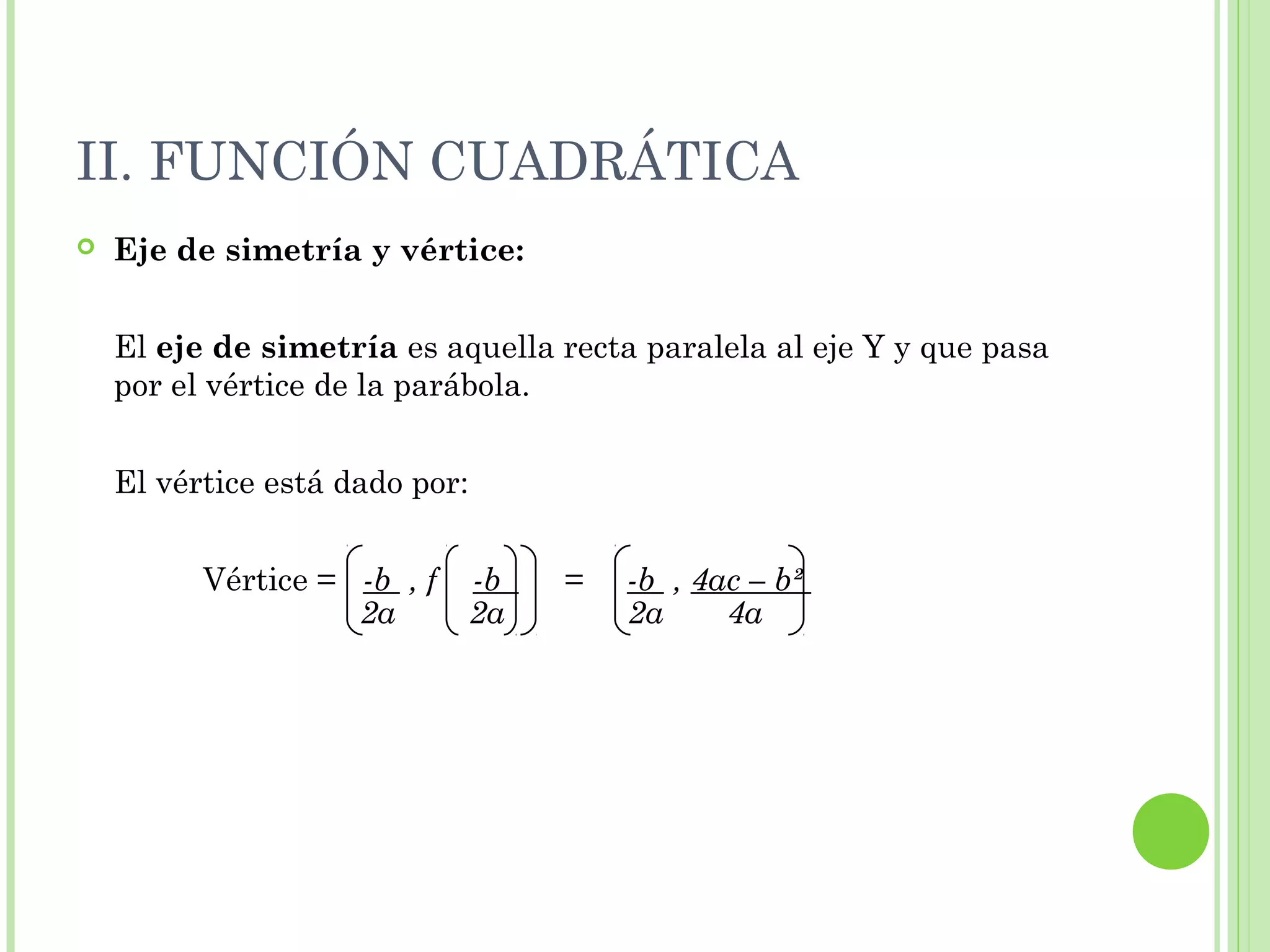 II. FUNCIÓN CUADRÁTICA
 Eje de simetría y vértice:
El eje de simetría es aquella recta paralela al eje Y y que pasa
por el vértice de la parábola.
El vértice está dado por:
Vértice = -b , f -b = -b , 4ac – b²
2a 2a 2a 4a
 