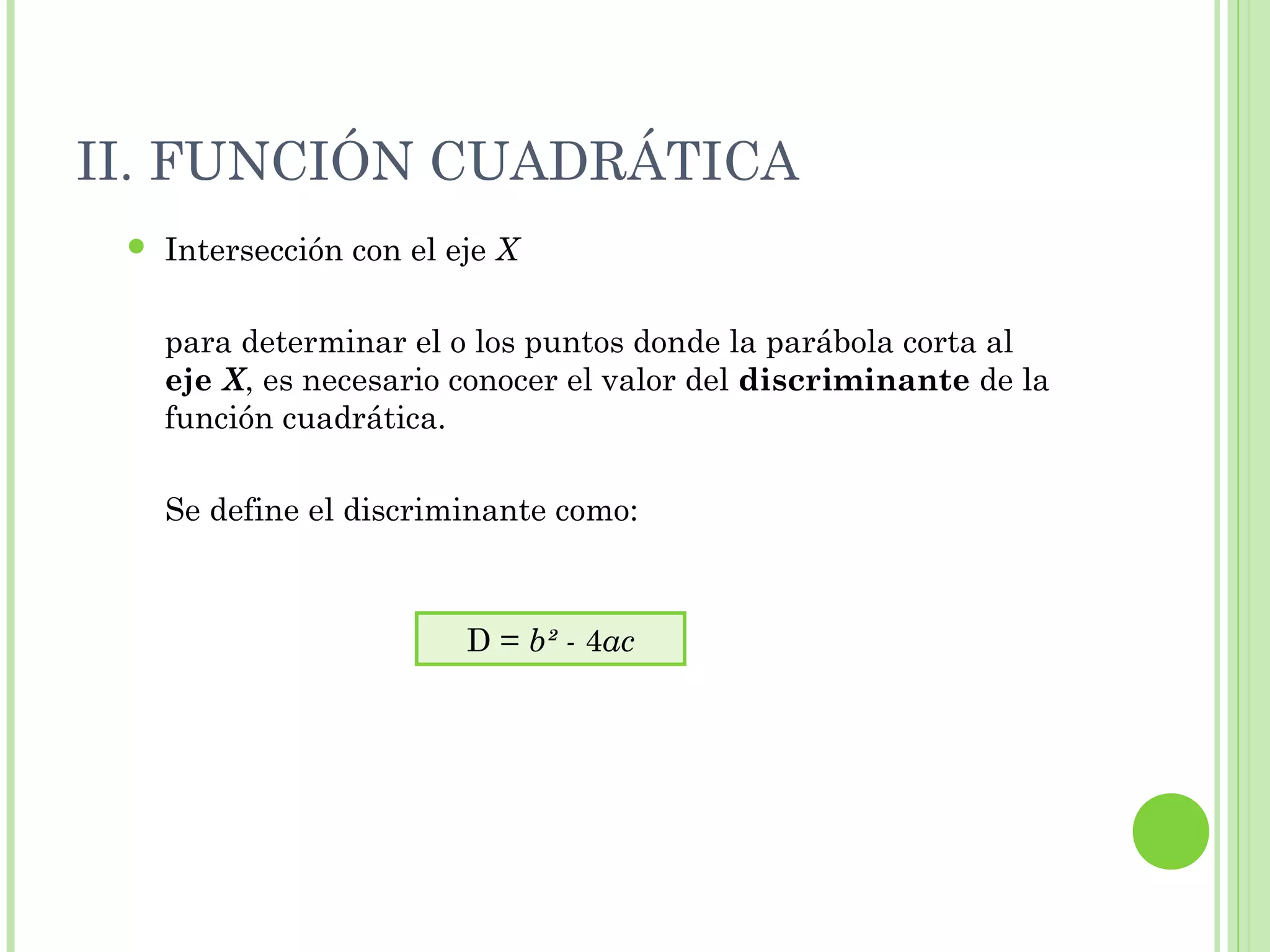 II. FUNCIÓN CUADRÁTICA
 Intersección con el eje X
para determinar el o los puntos donde la parábola corta al
eje X, es necesario conocer el valor del discriminante de la
función cuadrática.
Se define el discriminante como:
D = b² - 4ac
 