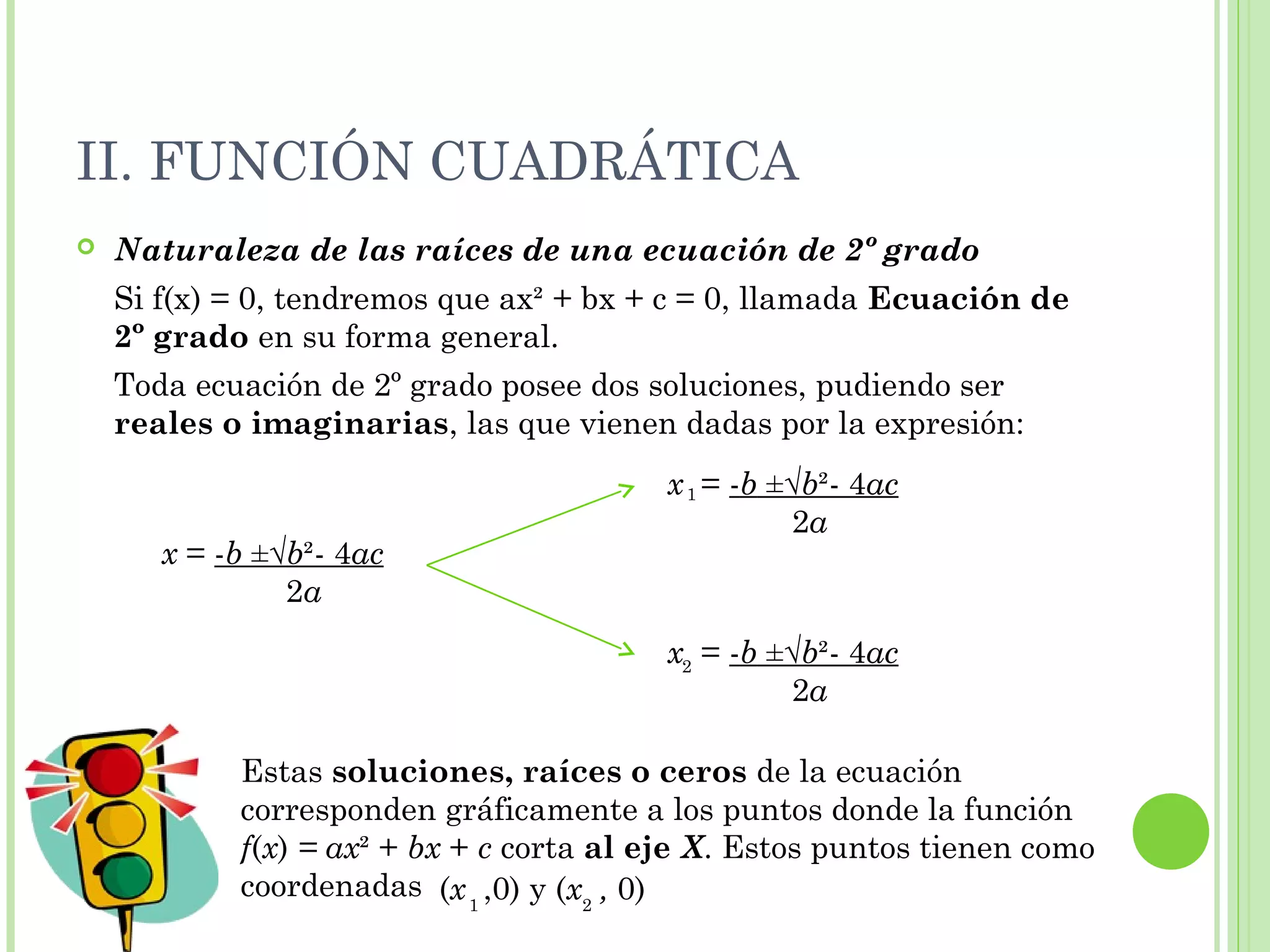 II. FUNCIÓN CUADRÁTICA
 Naturaleza de las raíces de una ecuación de 2º grado
Si f(x) = 0, tendremos que ax² + bx + c = 0, llamada Ecuación de
2º grado en su forma general.
Toda ecuación de 2º grado posee dos soluciones, pudiendo ser
reales o imaginarias, las que vienen dadas por la expresión:
x = -b ±√b²- 4ac
2a
x = -b ±√b²- 4ac
2a
1
x = -b ±√b²- 4ac
2a
2
Estas soluciones, raíces o ceros de la ecuación
corresponden gráficamente a los puntos donde la función
f(x) = ax² + bx + c corta al eje X. Estos puntos tienen como
coordenadas (x ,0) y (x , 0)1 2
 